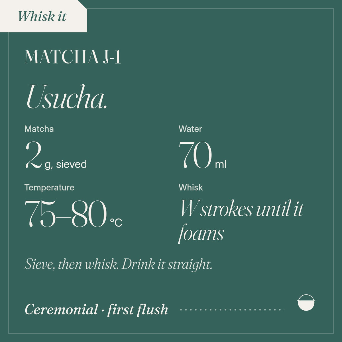 How to brew Matcha J-1 as usucha: 2 g, sieved, 70 ml, 75–80 °C, W strokes until it foams.
